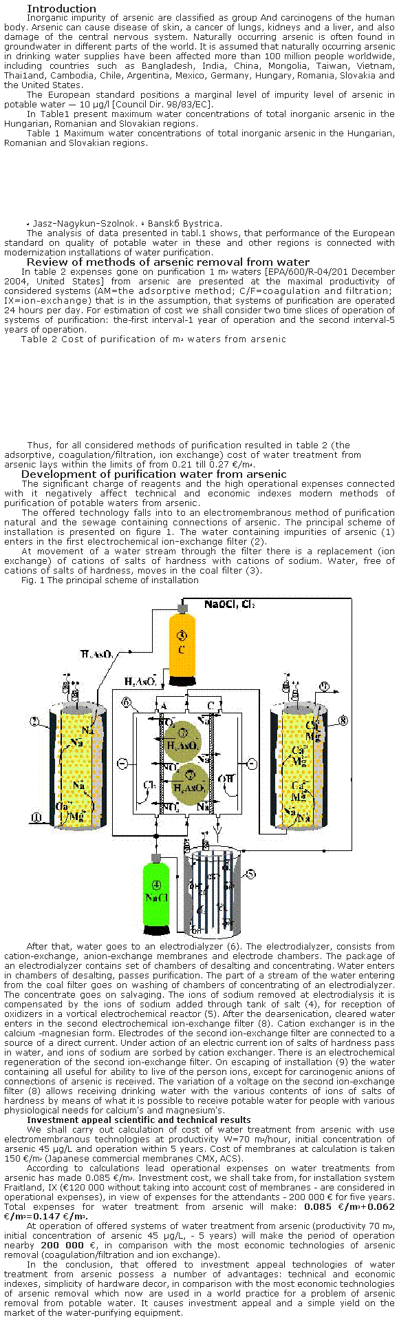 �������: Introduction
Inorganic impurity of arsenic are classified as group And carcinogens of the human body. Arsenic can cause disease of skin, a cancer of lungs, kidneys and a liver, and also damage of the central nervous system. Naturally occurring arsenic is often found in groundwater in different parts of the world. It is assumed that naturally occurring arsenic in drinking water supplies have been affected more than 100 million people worldwide, including countries such as Bangladesh, India, China, Mongolia, Taiwan, Vietnam, Thai1and, Cambodia, Chile, Argentina, Mexico, Germany, Hungary, Romania, Slovakia and the United States. 
The European standard positions a marginal level of impurity level of arsenic in potable water � 10 μg/l [Council Dir. 98/83/EC]. 
In Table1 present maximum water concentrations of total inorganic arsenic in the Hungarian, Romanian and Slovakian regions.
Table 1 Maximum water concentrations of total inorganic arsenic in the Hungarian, Romanian and Slovakian regions.



&nbsp;
&nbsp;
&nbsp;
&nbsp;
&nbsp;
&nbsp;
a Jasz-Nagykun-Szolnok.&nbsp;b Bansk&aacute; Bystrica. 
The analysis of data presented in tabl.1 shows, that performance of the European standard on quality of potable water in these and other regions is connected with modernization installations of water purification.
Review of methods of arsenic removal from water 
In table 2 expenses gone on purification 1 m3 waters [EPA/600/R-04/201 December 2004, United States] from arsenic are presented at the maximal productivity of considered systems (AM=the adsorptive method; C/F=coagulation and filtration; IX=ion-exchange) that is in the assumption, that systems of purification are operated 24 hours per day. For estimation of cost we shall consider two time slices of operation of systems of purification: the-first interval-1 year of operation and the second interval-5 years of operation.
Table 2 Cost of purification of m3 waters from arsenic 



&nbsp;
&nbsp;
&nbsp;
&nbsp;
&nbsp;
&nbsp;
&nbsp;
&nbsp;&nbsp;Thus, for all considered methods of purification resulted in table 2 (the adsorptive, coagulation/filtration, ion exchange) cost of water treatment from arsenic lays within the limits of from 0.21 till 0.27 �/m3.
Development of purification water from arsenic 
The significant charge of reagents and the high operational expenses connected with it negatively affect technical and economic indexes modern methods of purification of potable waters from arsenic.
The offered technology falls into to an electromembranous method of purification natural and the sewage containing connections of arsenic. The principal scheme of installation is presented on figure 1. The water containing impurities of arsenic (1) enters in the first electrochemical ion-exchange filter (2). 
At movement of a water stream through the filter there is a replacement (ion exchange) of cations of salts of hardness with cations of sodium. Water, free of cations of salts of hardness, moves in the coal filter (3).
Fig. 1 The principal scheme of installation
&nbsp;
&nbsp;&nbsp;
After that, water goes to an electrodialyzer (6). The electrodialyzer, consists from cation-exchange, anion-exchange membranes and electrode chambers. The package of an electrodialyzer contains set of chambers of desalting and concentrating. Water enters in chambers of desalting, passes purification. The part of a stream of the water entering from the coal filter goes on washing of chambers of concentrating of an electrodialyzer. The concentrate goes on salvaging. The ions of sodium removed at electrodialysis it is compensated by the ions of sodium added through tank of salt (4), for reception of oxidizers in a vortical electrochemical reactor (5). After the dearsenication, cleared water enters in the second electrochemical ion-exchange filter (8). Cation exchanger is in the calcium -magnesian form. Electrodes of the second ion-exchange filter are connected to a source of a direct current. Under action of an electric current ion of salts of hardness pass in water, and ions of sodium are sorbed by cation exchanger. There is an electrochemical regeneration of the second ion-exchange filter. On escaping of installation (9) the water containing all useful for ability to live of the person ions, except for carcinogenic anions of connections of arsenic is received. The variation of a voltage on the second ion-exchange filter (8) allows receiving drinking water with the various contents of ions of salts of hardness by means of what it is possible to receive potable water for people with various physiological needs for calcium's and magnesium's. 
Investment appeal scientific and technical results 
We shall carry out calculation of cost of water treatment from arsenic with use electromembranous technologies at productivity W=70 m3/hour, initial concentration of arsenic 45 μg/L and operation within 5 years. Cost of membranes at calculation is taken 150 �/m2 (Japanese commercial membranes ���, �CS). 
According to calculations lead operational expenses on water treatments from arsenic has made 0.085 �/m3. Investment cost, we shall take from, for installation system Fraitland, IX (�120 000 without taking into account cost of membranes - are considered in operational expenses), in view of expenses for the attendants - 200 000 � for five years. Total expenses for water treatment from arsenic will make: 0.085 �/m3+0.062 �/m3=0.147 �/m3.
At operation of offered systems of water treatment from arsenic (productivity 70 m3, initial concentration of arsenic 45 μg/L, - 5 years) will make the period of operation nearby 200 000 �, in comparison with the most economic technologies of arsenic removal (coagulation/filtration and ion exchange). 
In the conclusion, that offered to investment appeal technologies of water treatment from arsenic possess a number of advantages: technical and economic indexes, simplicity of hardware decor, in comparison with the most economic technologies of arsenic removal which now are used in a world practice for a problem of arsenic removal from potable water. It causes investment appeal and a simple yield on the market of the water-purifying equipment.
