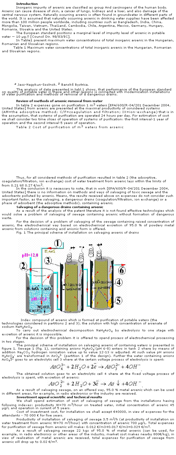 �������: Introduction
Inorganic impurity of arsenic are classified as group And carcinogens of the human body. Arsenic can cause disease of skin, a cancer of lungs, kidneys and a liver, and also damage of the central nervous system. Naturally occurring arsenic is often found in groundwater in different parts of the world. It is assumed that naturally occurring arsenic in drinking water supplies have been affected more than 100 million people worldwide, including countries such as Bangladesh, India, China, Mongolia, Taiwan, Vietnam, Thai1and, Cambodia, Chile, Argentina, Mexico, Germany, Hungary, Romania, Slovakia and the United States. 
The European standard positions a marginal level of impurity level of arsenic in potable water � 10 μg /l [Council Dir. 98/83/EC]. 
In Table1 present maximum water concentrations of total inorganic arsenic in the Hungarian, Romanian and Slovakian regions.
Table 1 Maximum water concentrations of total inorganic arsenic in the Hungarian, Romanian and Slovakian regions.
&nbsp;
&nbsp;
&nbsp;
&nbsp;
&nbsp;
&nbsp;
&nbsp;
&nbsp;
&nbsp;a Jasz-Nagykun-Szolnok.&nbsp;b Bansk&aacute; Bystrica. 
&nbsp;
The analysis of data presented in tabl.1 shows, that performance of the European standard on quality of potable water in these and other regions is connected with modernization installations of water purification and methods of removal of a dangerous drains. 
&nbsp;
Review of methods of arsenic removal from water 
In table 2 expenses gone on purification 1 m3 waters [EPA/600/R-04/201 December 2004, United States] from arsenic are presented at the maximal productivity of considered systems (AM=the adsorptive method; C/F=coagulation and filtration; IX=ion-exchange) that is in the assumption, that systems of purification are operated 24 hours per day. For estimation of cost we shall consider two time slices of operation of systems of purification: the-first interval-1 year of operation and the second interval-5 years of operation.
Table 2 Cost of purification of m3 waters from arsenic
&nbsp;
&nbsp;
&nbsp;
&nbsp;
&nbsp;
&nbsp;
&nbsp;
&nbsp;
&nbsp;
&nbsp;
&nbsp;
&nbsp;
&nbsp;
Thus, for all considered methods of purification resulted in table 2 (the adsorptive, coagulation/filtration, ion exchange) cost of water treatment from arsenic lays within the limits of from 0.21 till 0.27 �/m3.
In the conclusion it is necessary to note, that in work [EPA/600/R-04/201 December 2004, United States] there is no information on methods and ways of salvaging of toxic sewage and the adsorbents polluted by arsenic. Means, the results received above on expenses do not consider such important factor, as the salvaging, a dangerous drains (coagulation/filtration, ion exchange) or a phase of adsorbent (the adsorptive methods), containing arsenic. 
Salvaging of a dangerous drains containing arsenic 
As a result of the analysis of the patent literature it is not found effective technologies which would solve a problem of salvaging of sewage containing arsenic without formation of dangerous waste.
For the decision of a problem of salvaging of the sewage containing raised concentration of arsenic, the electrochemical way based on electrochemical excretion of 95.0 % of powdery metal arsenic from solutions containing acid anionic form is offered. 
Fig. 1 The principal scheme of installation on salvaging arsenic of drains
&nbsp;
&nbsp;
&nbsp;&nbsp;&nbsp;Index compound of arsenic which is formed at purification of potable waters (the technologies considered in partitions 2 and 3), the solution with high concentration of arsenate of sodium Na�2AsO4.
To carry out electrochemical decomposition Na�2AsO4 by electrolysis to one stage with excretion of arsenic it is impossible. 
For the decision of this problem it is offered to spend process of electrochemical processing in two stages.
The principal scheme of installation on salvaging arsenic of containing waters is presented in figure 1. Sewage 1 (fig. 1), containing anions �2AsO4-(�� 6-8) enters in tank 2 where by means of addition Na2CO3 hydrogen ionization value up to value 12-13 is adjusted. At such value �� anions �2AsO4- are transformed in AsO43- (partition 1 of the design). Further the water containing anions AsO43- goes to an electrolytic cell 3 where at the certain voltage process of electrolysis is spent:
&nbsp;.
The obtained solution goes to an electrolytic cell 4 where at the fixed voltage process of electrolysis is spent, with excretion of arsenic:
.
As a result of salvaging sewage, on an offered way, 95.0 % metal arsenic which can be used in different areas, for example, in radio electronics or the industry are received.
Investment appeal scientific and technical results 
We shall spend estimation of cost of salvaging of sewage from the installations having following indexes: productivity W=70 m3/hour on treated water, initial concentration of arsenic 45 μg/L and operation in current of 5 years.
Cost of investment cost, for installation we shall accept �40000, in view of expenses for the attendants - 70 000 � for five years.
Productivity of installation of salvaging of sewage 3.5 m3/h (at productivity of installation on water treatment from arsenic W=70 m3/hour) with concentration of arsenic 700 μg/L. Total expenses for purification of sewage from arsenic will make: 0.012 �/m3+0.017 �/m3=0.029 �/m3. 
As a result of salvaging sewage 22 kgs of 95.0 % of metal arsenic (can be used, for example, in radio electronics or other areas of the industry, market cost makes nearby 800�/kg), in view of realization of metal arsenic are received, total expenses for purification of sewage from arsenic will drop up to 0.02 �/m3.
&nbsp;
